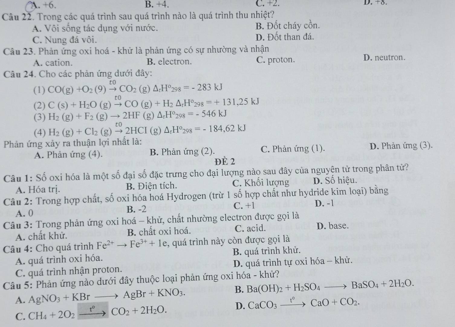 A. +6. B. +4. C. +2. D. +8.
Câu 22. Trong các quá trình sau quá trình nào là quá trình thu nhiệt?
A. Vôi sống tác dụng với nước. B. Đốt cháy cồn.
C. Nung đá vôi.
D. Đốt than đá.
Câu 23. Phản ứng oxi hoá - khử là phản ứng có sự nhường và nhận
A. cation. B. electron. C. proton.
D. neutron.
Câu 24. Cho các phản ứng dưới đây:
(1) CO(g)+O_2(9)xrightarrow toCO_2(g)△ _rH°_298=-283kJ
(2) C(s)+H_2O(g)xrightarrow toCO(g)+H_2△ _rH°_298=+131,25kJ
(3) H_2(g)+F_2(g)to 2HF(g)△ _rH°_298=-546kJ
(4) H_2(g)+Cl_2(g)xrightarrow to2HCI(g)△ _rH°_298=-184,62kJ
Phản ứng xảy ra thuận lợi nhất là:
A. Phản ứng (4). B. Phản ứng (2). C. Phản ứng (1).
D. Phản ứng (3).
ĐÈ 2
Câu 1: Số oxi hóa là một số đại số đặc trưng cho đại lượng nào sau đây của nguyên tử trong phân tử?
A. Hóa trị. B. Điện tích. C. Khối lượng D. Số hiệu.
Câu 2: Trong hợp chất, số oxi hóa hoá Hydrogen (trừ 1 số hợp chất như hydride kim loại) bằng
A. 0 B. -2 C. +1
D. -1
Câu 3: Trong phản ứng oxi hoá - khử, chất nhường electron được gọi là
A. chất khử. B. chất oxi hoá. C. acid.
D. base.
Câu 4: Cho quá trình Fe^(2+)to Fe^(3+)+1e , quá trình này còn được gọi là
A. quá trình oxi hóa. B. quá trình khử.
C. quá trình nhận proton. D. quá trình tự oxi hóa - khử.
Câu 5: Phản ứng nào dưới đây thuộc loại phản ứng oxi hóa - khử?
B.
A. AgNO_3+KBrto AgBr+KNO_3. Ba(OH)_2+H_2SO_4to BaSO_4+2H_2O.
C. CH_4+2O_2xrightarrow t°CO_2+2H_2O.
D. CaCO_3xrightarrow t°CaO+CO_2.