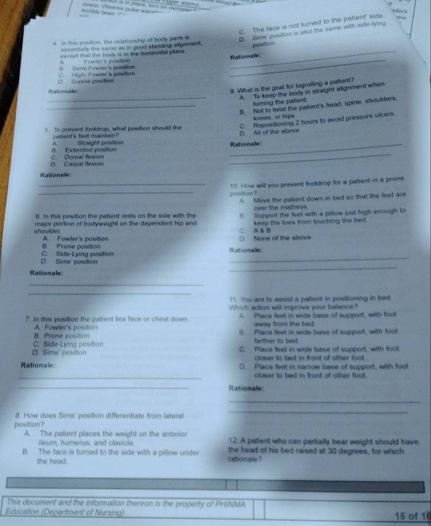 power. Observe pulse wave?--
audible been ? '
fers
C The face is not turned to the patient' side yne
4. In this position, the relationship of body parts is D. Sims' position is also the same with side-lying
essentially the same as in good standing alignment. position
_
except that the body is in the horizontal plane._
Rationale:
A Fowler's position
B Semi-Fowier's position
C. High-Fowler's position
D. Supine position
9. What is the goal for logrolling a patient?
_A. To keep the body in straight alignment when
Rationale:
turning the patient.
_B. Not to twist the patient's head, spine, shoulders,
knees, or hips
C. Repositioning 2 hours to avoid pressure ulcers.
5. To prevent footdrop, what position should the
patient's feot maintain?
D. All of the above
A Straight position
Rationale:
B. Extended position
C. Dorsal flexion
D. Carpal flexion
_
Rationale:
_10 How will you prevent footdrop for a patient in a prone
_
position?
A. Move the patient down in bed so that the feet are
over the mattress
6. In this position the patient rests on the side with the
major portion of bodyweight on the dependent hip and B Support the feet with a pillow just high enough to
shoulder C. A & B keep the toes from touching the bed
A. Fowler's position D. None of the above
B Prone position
C. Side-Lying position Rationale:
D. Sims' position
_
Rationale:
_
_
_
11. You are to assist a patient in positioning in bed
Which action will improve your balance?
7. In this position the patient lies face or chest down A. Place feet in wide base of support, with foot
A. Fowler's position away from the bed.
B. Prone position B. Place feet in wide base of support, with foot
C. Side-Lying position farther to bed
D. Sims' position C. Place feet in wide base of support, with foot
closer to bed in front of other foot.
Rationale: D. Place feet in narrow base of support, with foot
_closer to bed in frunt of other foot.
_
Rationale:
_
8. How does Sims' position differentiate from lateral
_
position?
A. The patient places the weight on the anterior
ileum, humerus, and clavicle. 12. A patient who can partially bear weight should have
B. The face is turned to the side with a pillow under the head of his bed raised at 30 degrees, for which
the head. rationale?
This document and the information thereon is the property of PHINMA
Education (Department of Nursing) 15 of 16