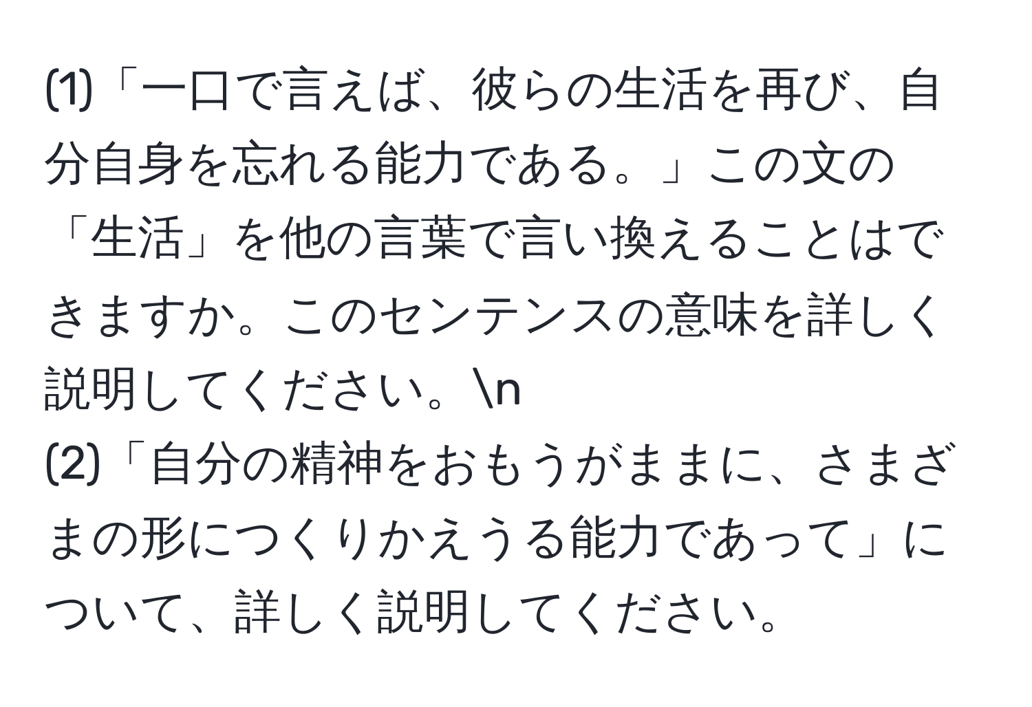 (1)「一口で言えば、彼らの生活を再び、自分自身を忘れる能力である。」この文の「生活」を他の言葉で言い換えることはできますか。このセンテンスの意味を詳しく説明してください。n
(2)「自分の精神をおもうがままに、さまざまの形につくりかえうる能力であって」について、詳しく説明してください。