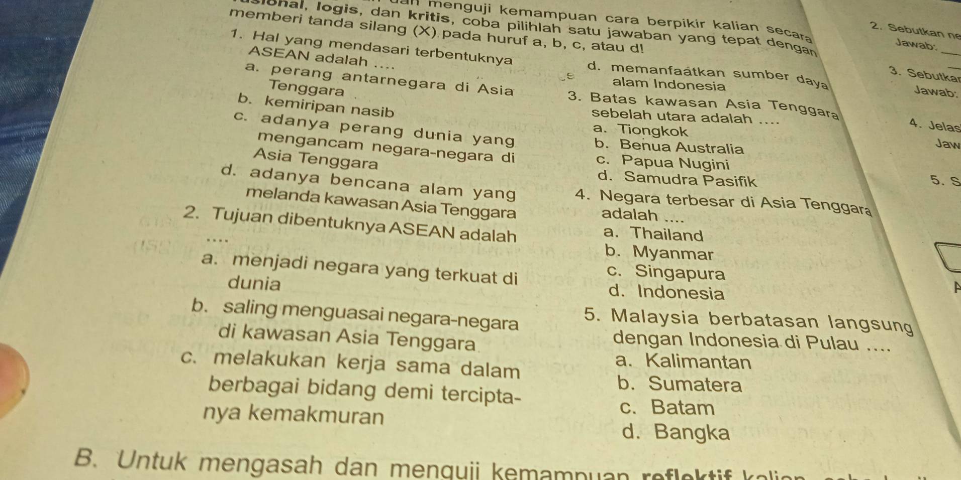 an menguji kemampuan cara berpikir kalian secara 
ponal, logis, dan kritis, coba pilihlah satu jawaban yang tepat dengan
2. Sebutkan ne
memberi tanda silang (X) pada huruf a, b, c, atau d!
_
Jawab:
ASEAN adalah ....
1. Hal yang mendasari terbentuknya d. memanfaátkan sumber daya
3. Sebutka_
alam Indonesia
Tenggara
Jawab:
a. perang antarnegara di Asia 3. Batas kawasan Asia Tenggara
b. kemiripan nasib
sebelah utara adalah ....
a. Tiongkok
4. Jelas
c. adanya perang dunia yang b. Benua Australia
Jaw
mengancam negaraçnegara di c. Papua Nugini
Asia Tenggara
d. Samudra Pasifik 5. S
d. adanya bencana alam yang 4. Negara terbesar di Asia Tenggara
melanda kawasan Asia Tenggara
adalah ....
2. Tujuan dibentuknya ASEAN adalah
a. Thailand
b. Myanmar
a. menjadi negara yang terkuat di
c. Singapura
dunia
d. Indonesia
b. saling menguasai negara-negara
5. Malaysia berbatasan langsung
di kawasan Asia Tenggara
dengan Indonesia di Pulau ....
c. melakukan kerja sama dalam
a.Kalimantan
b. Sumatera
berbagai bidang demi tercipta-
nya kemakmuran
c. Batam
d. Bangka
B. Untuk mengasah dan menquii kemampuan refe