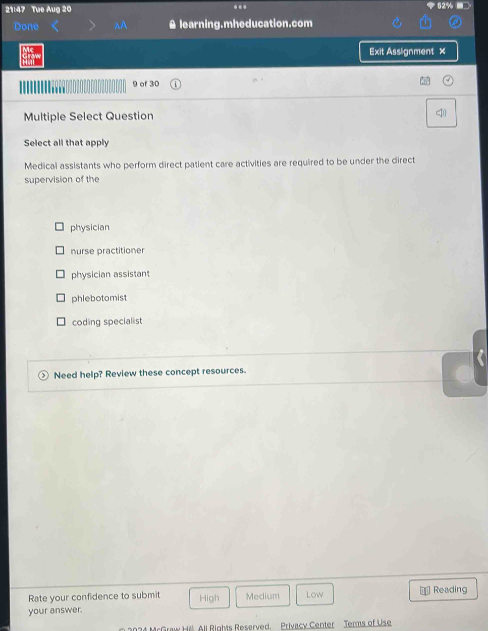 21:47 Tue Aug 20
.
Done A learning.mheducation.com
Mc Exit Assignment ×
Graw
9 of 30
Multiple Select Question (1))
Select all that apply
Medical assistants who perform direct patient care activities are required to be under the direct
supervision of the
physician
nurse practitioner
physician assistant
phlebotomist
coding specialist
Need help? Review these concept resources.
Rate your confidence to submit High Medium Low
€ Reading
your answer.
2034 McGraw Hill, All Rights Reserved. Privacy Center Terms of Use