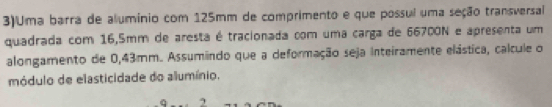 3)Uma barra de alumínio com 125mm de comprimento e que possul uma seção transversal 
quadrada com 16,5mm de aresta é tracionada com uma carga de 66700N e apresenta um 
alongamento de 0,43mm. Assumindo que a deformação seja inteiramente elástica, calcule o 
módulo de elasticidade do alumínio. 
2