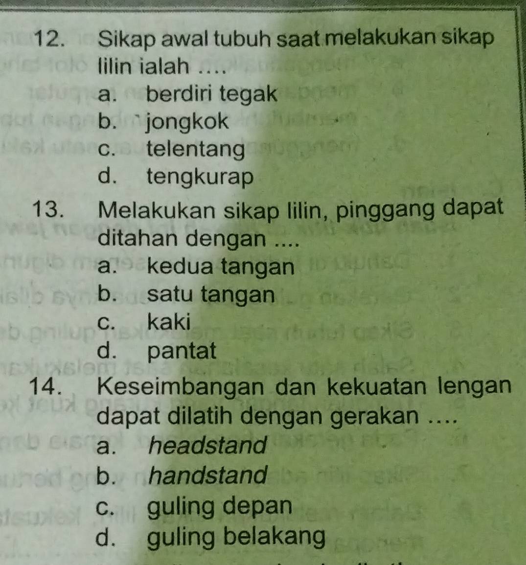 Sikap awal tubuh saat melakukan sikap
lilin ialah ....
a. berdiri tegak
b. ` jongkok
c. telentang
d. tengkurap
13. Melakukan sikap lilin, pinggang dapat
ditahan dengan ....
a. kedua tangan
b. satu tangan
c. kaki
d. pantat
14. Keseimbangan dan kekuatan lengan
dapat dilatih dengan gerakan ....
a. headstand
b. handstand
c. guling depan
d. guling belakang