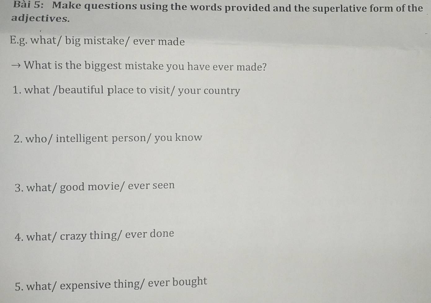 Make questions using the words provided and the superlative form of the 
adjectives. 
E.g. what/ big mistake/ ever made 
What is the biggest mistake you have ever made? 
1. what /beautiful place to visit/ your country 
2. who/ intelligent person/ you know 
3. what/ good movie/ ever seen 
4. what/ crazy thing/ ever done 
5. what/ expensive thing/ ever bought