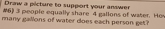 Draw a picture to support your answer 
#6) 3 people equally share 4 gallons of water. Hov 
many gallons of water does each person get?