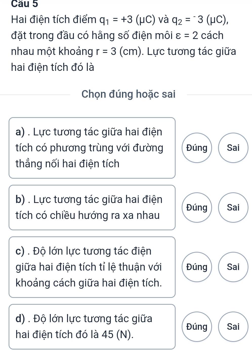 Hai điện tích điểm q_1=+3(mu C) và q_2=^-3(mu C), 
đặt trong đầu có hằng số điện môi varepsilon =2 cách 
nhau một khoảng r=3 (cm). Lực tương tác giữa 
hai điện tích đó là 
Chọn đúng hoặc sai 
a) . Lực tương tác giữa hai điện 
tích có phương trùng với đường Đúng Sai 
thẳng nối hai điện tích 
b) . Lực tương tác giữa hai điện 
Đúng Sai 
tích có chiều hướng ra xa nhau 
c) . Độ lớn lực tương tác điện 
giữa hai điện tích tỉ lệ thuận với Đúng Sai 
khoảng cách giữa hai điện tích. 
d) . Độ lớn lực tương tác giữa 
Đúng Sai 
hai điện tích đó là 45 (N).