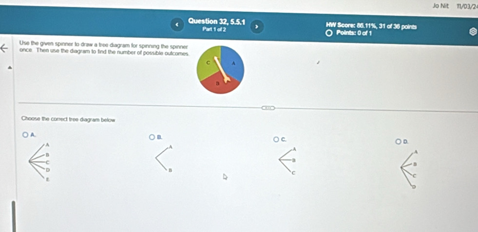 Jo Nit 11/03/2
Question 32, 5.5.1 HW Score: 86.11%, 31 of 36 points
Part 1 of 2 Points: 0 of 1
Use the given spinner to draw a tree diagram for spinning the spinner
once. Then use the diagram to find the number of possible outcomes.
Choose the correct tree diagram below
A.
B.
A
B
-C
D