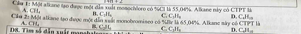 14n+2
Câu 1: Một alkane tạo được một dẫn xuất monochloro có % Cl là 55,04%. Alkane này có CTPT là
A. CH_4
B. C_2H_6
C. C_3H_8 D. C_4H_10
Cầu 2: Một alkane tạo được một dẫn xuất monobromineo có % Br là 65,04%. Alkane này có CTPT là
A. C H_4
B. C_2H_6
D8. Tìm số dẫn xuất monohalo
C. C_3H_8
D. C_4H_10