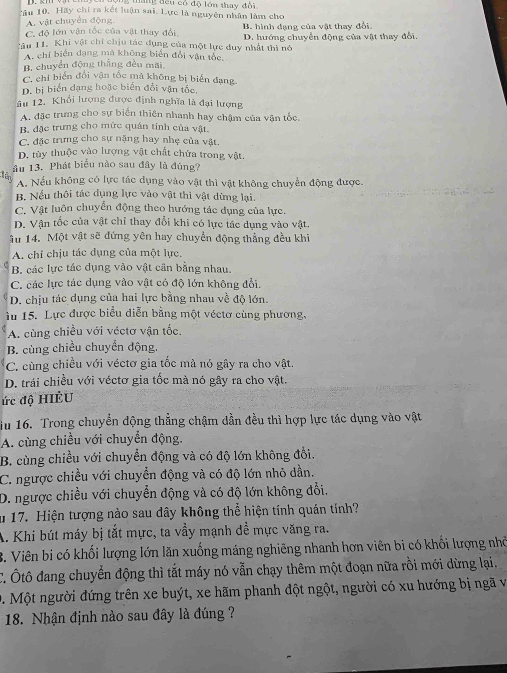 tháng đều có độ lớn thay đổi.
câu 10. Hãy chỉ ra kết luận sai. Lực là nguyên nhân làm cho
A. vật chuyển động.
C. độ lớn vận tốc của vật thay đổi. B. hình dạng của vật thay đổi.
D. hướng chuyển động của vật thay đổi.
Câu 11. Khi vật chỉ chịu tác dụng của một lực duy nhất thì nó
A. chỉ biến dạng mà không biến đổi vận tốc.
B. chuyển động thắng đều mãi.
C. chỉ biến đổi vận tốc mà không bị biến dạng
D. bị biến dạng hoặc biến đổi vận tốc.
âu 12. Khối lượng được định nghĩa là đại lượng
A. đặc trưng cho sự biến thiên nhanh hay chậm của vận tốc
B. đặc trưng cho mức quán tính của vật.
C. đặc trưng cho sự nặng hay nhẹ của vật.
D. tùy thuộc vào lượng vật chất chứa trong vật.
âu 13. Phát biểu nào sau đây là đúng?
đây
A. Nếu không có lực tác dụng vào vật thì vật không chuyển động được.
B. Nếu thôi tác dụng lực vào vật thì vật dừng lại.
C. Vật luôn chuyển động theo hướng tác dụng của lực.
D. Vận tốc của vật chỉ thay đổi khi có lực tác dụng vào vật.
âu 14. Một vật sẽ đứng yên hay chuyển động thẳng đều khi
A. chỉ chịu tác dụng của một lực.
B. các lực tác dụng vào vật cân bằng nhau.
C. các lực tác dụng vào vật có độ lớn không đổi.
D. chịu tác dụng của hai lực bằng nhau về độ lớn.
àu 15. Lực được biểu diễn bằng một véctơ cùng phương,
A. cùng chiều với véctơ vận tốc.
B. cùng chiều chuyển động.
C. cùng chiều với véctơ gia tốc mà nó gây ra cho vật.
D. trái chiều với véctơ gia tốc mà nó gây ra cho vật.
ức độ HIÉU
iu 16. Trong chuyển động thẳng chậm dần đều thì hợp lực tác dụng vào vật
A. cùng chiều với chuyển động.
B. cùng chiều với chuyển động và có độ lớn không đổi.
C. ngược chiều với chuyển động và có độ lớn nhỏ dần.
D. ngược chiều với chuyển động và có độ lớn không đổi.
u 17. Hiện tượng nào sau đây không thể hiện tính quán tính?
A. Khi bút máy bị tắt mực, ta vẩy mạnh để mực văng ra.
B. Viên bi có khối lượng lớn lăn xuống máng nghiêng nhanh hơn viên bi có khối lượng nhỏ
C. Ôtô đang chuyển động thì tắt máy nó vẫn chạy thêm một đoạn nữa rồi mới dừng lại.
D. Một người đứng trên xe buýt, xe hãm phanh đột ngột, người có xu hướng bị ngã và
18. Nhận định nào sau đây là đúng ?