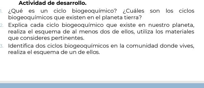 Actividad de desarrollo. 
¿Qué es un ciclo biogeoquímico? ¿Cuáles son los ciclos 
biogeoquímicos que existen en el planeta tierra? 
2. Explica cada ciclo biogeoquímico que existe en nuestro planeta, 
realiza el esquema de al menos dos de ellos, utiliza los materiales 
que consideres pertinentes. 
3. Identifica dos ciclos biogeoquímicos en la comunidad donde vives, 
realiza el esquema de un de ellos.