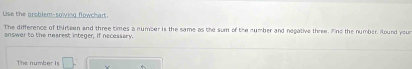 Use the problem-solving flowchart. 
The difference of thirteen and three times a number is the same as the sum of the number and negative three. Find the number. Round your 
answer to the nearest integer, if necessary. 
The number is X 6