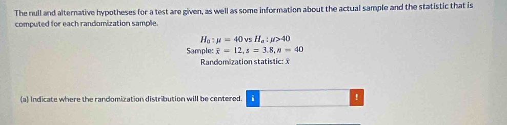 The null and alternative hypotheses for a test are given, as well as some information about the actual sample and the statistic that is 
computed for each randomization sample.
H_0:mu =40vsH_a:mu >40
Sample: overline x=12, s=3.8, n=40
Randomization statistic: x
(a) Indicate where the randomization distribution will be centered. i !