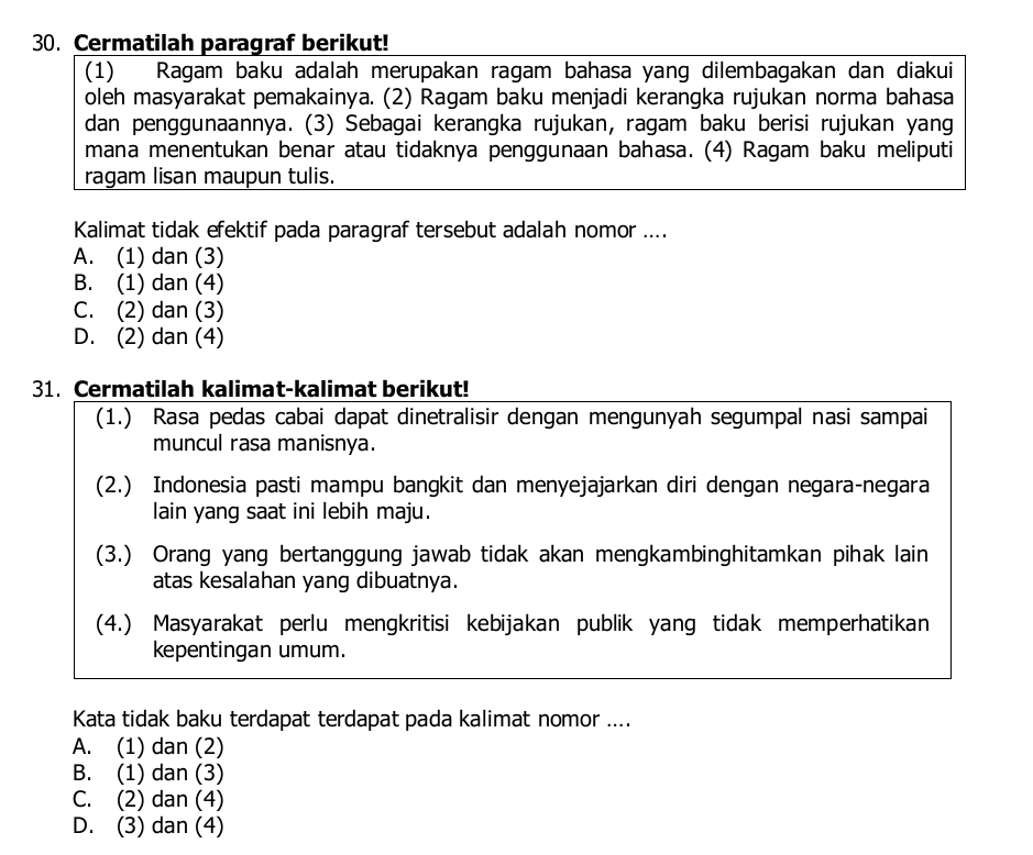 Cermatilah paragraf berikut!
(1) Ragam baku adalah merupakan ragam bahasa yang dilembagakan dan diakui
oleh masyarakat pemakainya. (2) Ragam baku menjadi kerangka rujukan norma bahasa
dan penggunaannya. (3) Sebagai kerangka rujukan, ragam baku berisi rujukan yang
mana menentukan benar atau tidaknya penggunaan bahasa. (4) Ragam baku meliputi
ragam lisan maupun tulis.
Kalimat tidak efektif pada paragraf tersebut adalah nomor ....
A. (1) dan (3)
B. (1) dan (4)
C. (2) dan (3)
D. (2) dan (4)
31. Cermatilah kalimat-kalimat berikut!
(1.) Rasa pedas cabai dapat dinetralisir dengan mengunyah segumpal nasi sampai
muncul rasa manisnya.
(2.) Indonesia pasti mampu bangkit dan menyejajarkan diri dengan negara-negara
lain yang saat ini lebih maju.
(3.) Orang yang bertanggung jawab tidak akan mengkambinghitamkan pihak lain
atas kesalahan yang dibuatnya.
(4.) Masyarakat perlu mengkritisi kebijakan publik yang tidak memperhatikan
kepentingan umum.
Kata tidak baku terdapat terdapat pada kalimat nomor ....
A. (1) dan (2)
B. (1) dan (3)
C. (2) dan (4)
D. (3) dan (4)