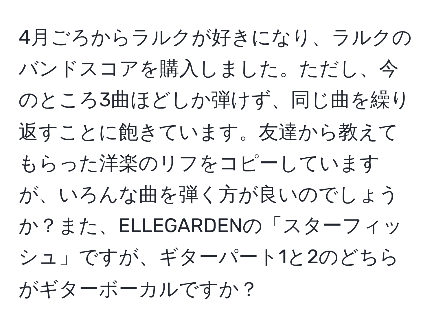 4月ごろからラルクが好きになり、ラルクのバンドスコアを購入しました。ただし、今のところ3曲ほどしか弾けず、同じ曲を繰り返すことに飽きています。友達から教えてもらった洋楽のリフをコピーしていますが、いろんな曲を弾く方が良いのでしょうか？また、ELLEGARDENの「スターフィッシュ」ですが、ギターパート1と2のどちらがギターボーカルですか？