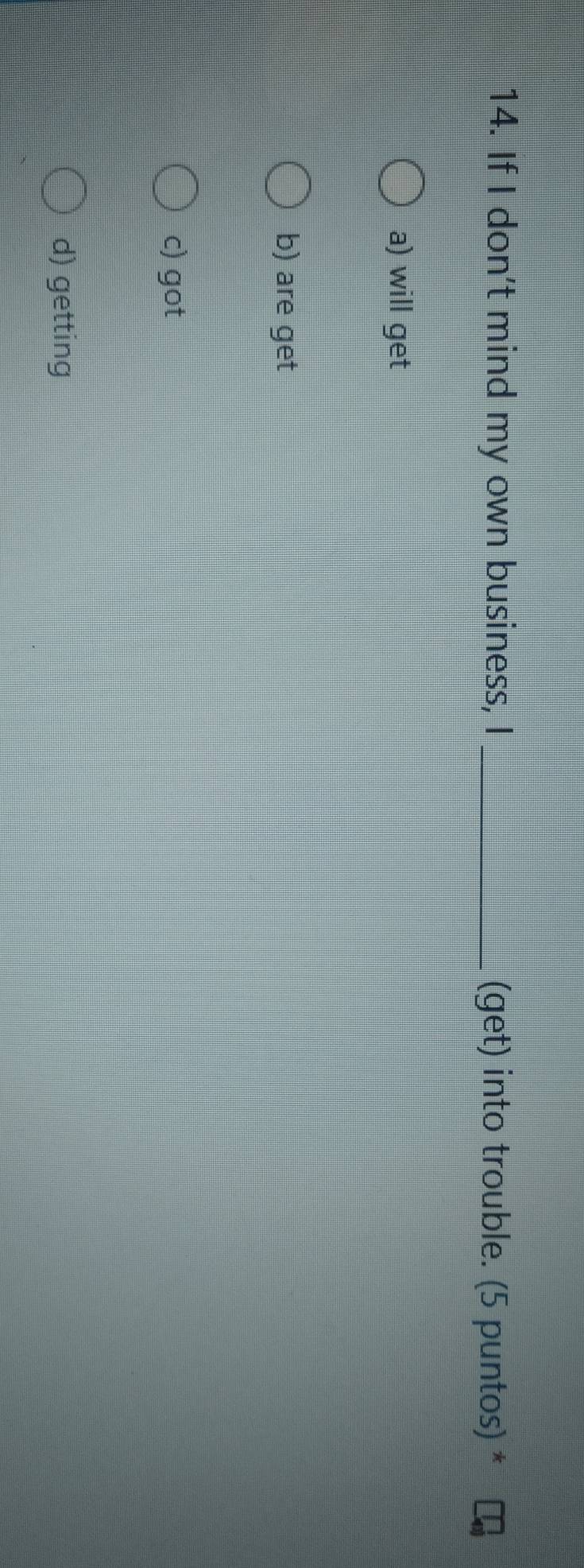 If I don't mind my own business, I_ (get) into trouble. (5 puntos) *
a) will get
b) are get
c) got
d) getting