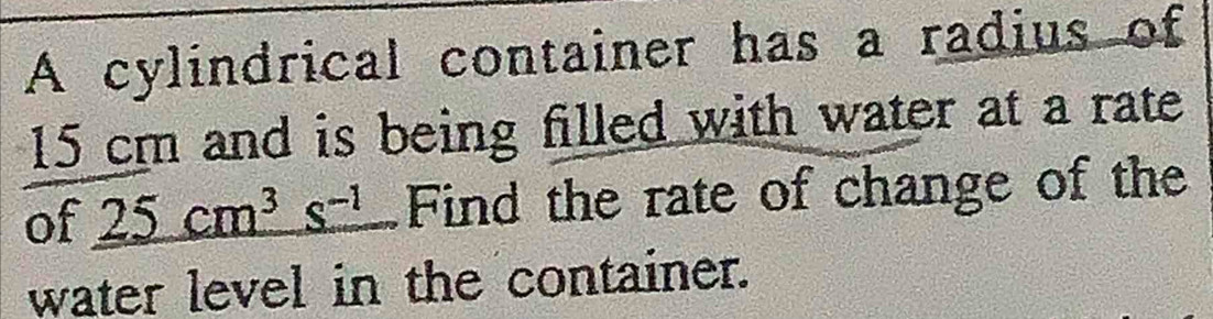 A cylindrical container has a radius of
15 cm and is being filled with water at a rate 
of _ 25cm^3s^(-1) Find the rate of change of the 
water level in the container.