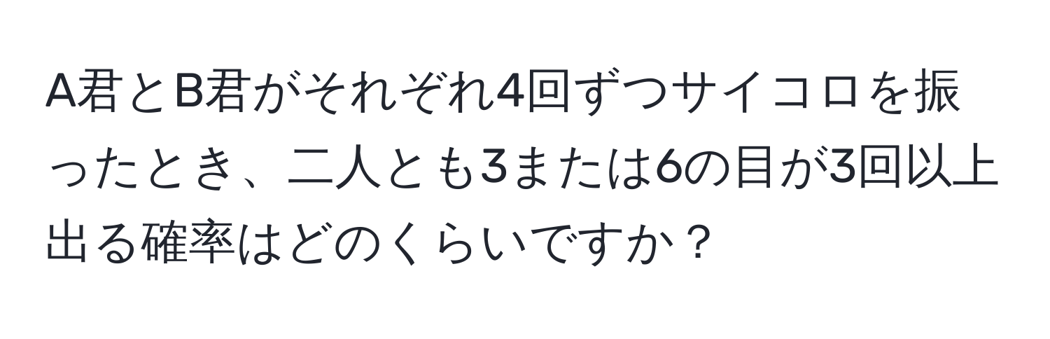 A君とB君がそれぞれ4回ずつサイコロを振ったとき、二人とも3または6の目が3回以上出る確率はどのくらいですか？