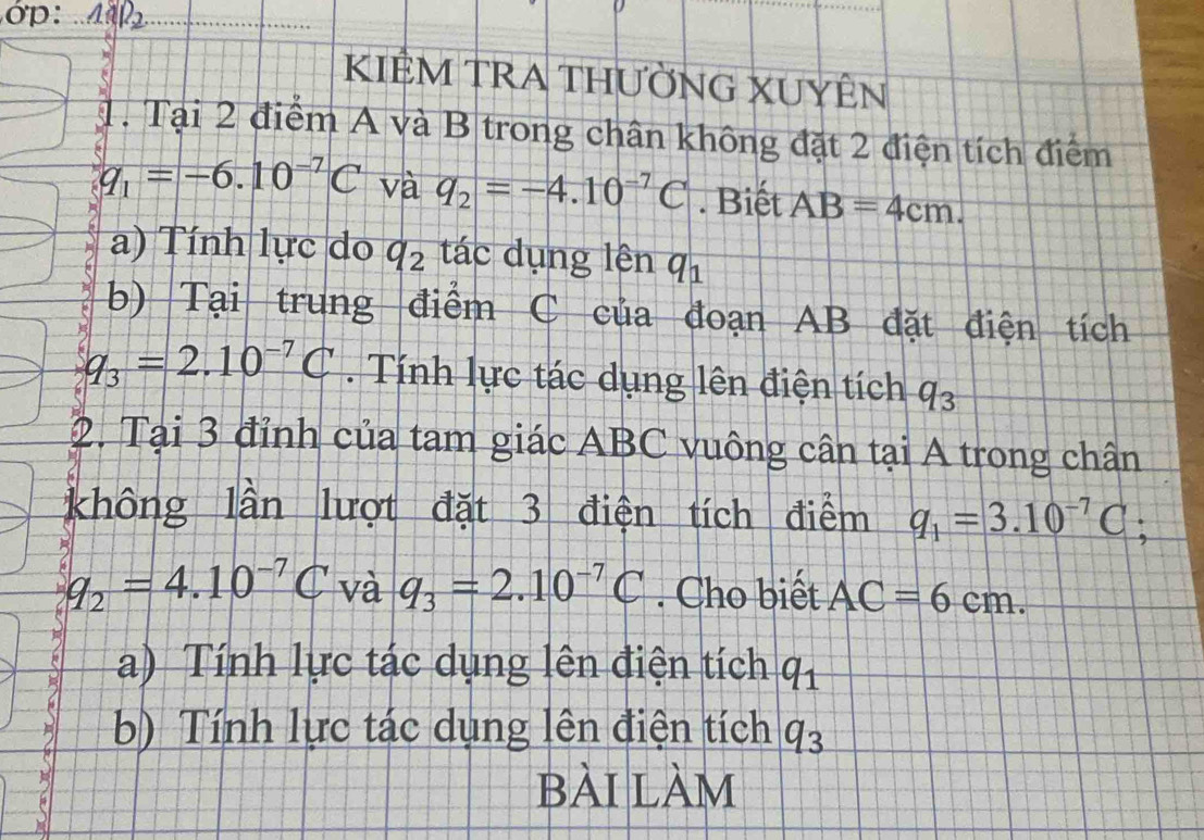 1NP ) 
KIÊM TRA THƯỜNG XUYÊN 
1. Tại 2 điểm A và B trong chân không đặt 2 điện tích điểm
q_1=-6.10^(-7)C và q_2=-4.10^(-7)C. Biết AB=4cm. 
a) Tính lực do q_2 tác dụng lên q_1
b) Tại trung điểm C của đoạn AB đặt điện tích
q_3=2.10^(-7)C. Tính lực tác dụng lên điện tích q_3
2. Tại 3 đỉnh của tam giác ABC vuông cân tại A trong chân 
không lần lượt đặt 3 điện tích điểm q_1=3.10^(-7)C;
q_2=4.10^(-7)C và q_3=2.10^(-7)C. Cho biết AC=6cm. 
a) Tính lực tác dụng lên điện tích q_1
b) Tính lực tác dụng lên điện tích q_3
bài làm