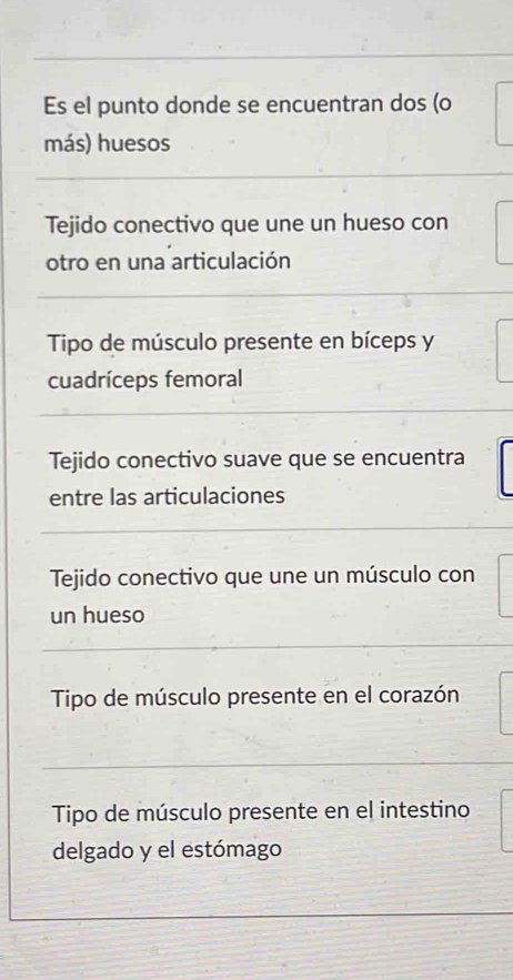 Es el punto donde se encuentran dos (o
más) huesos
Tejido conectivo que une un hueso con
otro en una articulación
Tipo de músculo presente en bíceps y
cuadríceps femoral
Tejido conectivo suave que se encuentra
entre las articulaciones
Tejido conectivo que une un músculo con
un hueso
Tipo de músculo presente en el corazón
Tipo de músculo presente en el intestino
delgado y el estómago