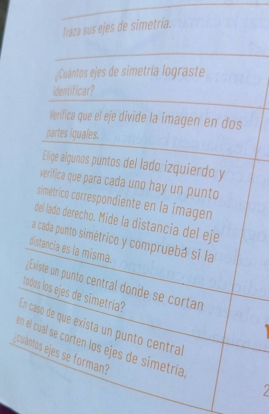 Traza sus ejes de simetría. 
¿Cuántos ejes de simetría lograste 
identificar? 
Verifica que el eje divide la imagen en dos 
partes iguales. 
Elige algunos puntos del lado izquierdo y 
verifica que para cada uno hay un punto 
simétrico correspondiente en la imagen 
del lado derecho. Mide la distancia del eje 
a cada punto simétrico y compruebá si la 
distancia es la misma. 
¿ Existe un punto central donde se cortan 
todos los ejes de simetría? 
En caso de que exista un punto centra 
en el cual se corten los ejes de simetría 
ecuántos ejes se forman?