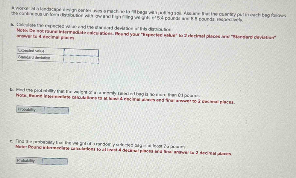 A worker at a landscape design center uses a machine to fill bags with potting soil. Assume that the quantity put in each bag follows 
the continuous uniform distribution with low and high filling weights of 5.4 pounds and 8.8 pounds, respectively. 
a. Calculate the expected value and the standard deviation of this distribution. 
Note: Do not round intermediate calculations. Round your "Expected value" to 2 decimal places and "Standard deviation" 
answer to 4 decimal places. 
b. Find the probability that the weight of a randomly selected bag is no more than 8.1 pounds. 
Note; Round intermediate calculations to at least 4 decimal places and final answer to 2 decimal places. 
c. Find the probability that the weight of a randomly selected bag is at least 7.6 pounds. 
Note: Round intermediate calculations to at least 4 decimal places and final answer to 2 decimal places. 
Probability