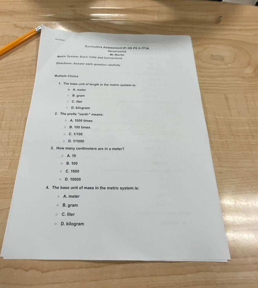 Summative Assessment #1 HS PS 2-1T1A
Geophysics
Mr. Martin
Metric System: Basic Units and Conversions
Directions: Answer each question carefully.
Multiple Choice
1. The base unit of length in the metric system is:
A. meter
B. gram
C. liter
D. kilogram
2. The prefix "centi -" means:
A. 1000 times
B. 100 times
C. 1/100
D. 1/1000
3. How many centimeters are in a meter?
A. 10
B. 100
C. 1000
D. 10000
4. The base unit of mass in the metric system is:
A. meter
B. gram
C. liter
D. kilogram