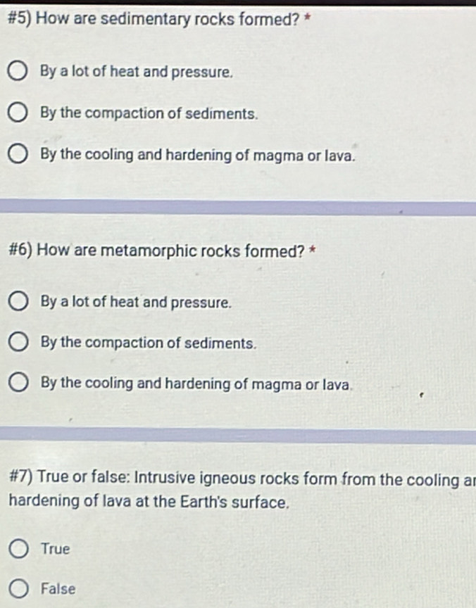 #5) How are sedimentary rocks formed? *
By a lot of heat and pressure.
By the compaction of sediments.
By the cooling and hardening of magma or lava.
#6) How are metamorphic rocks formed? *
By a lot of heat and pressure.
By the compaction of sediments.
By the cooling and hardening of magma or lava.
#7) True or false: Intrusive igneous rocks form from the cooling ar
hardening of lava at the Earth's surface.
True
False