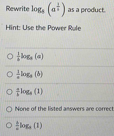 Rewrite log _8(a^(frac 1)b) as a product.
Hint: Use the Power Rule
 1/b log _8(a)
 1/a log _8(b)
 a/b log _8(1)
None of the listed answers are correct
 b/a log _8(1)