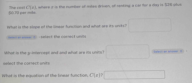 The cost C(x) , where x is the number of miles driven, of renting a car for a day is $26 plus
$0.70 per mile. 
What is the slope of the linear function and what are its units? 
Select an answer -select the correct units 
What is the y-intercept and and what are its units? Select an answer 
select the correct units 
What is the equation of the linear function, C(x) ?