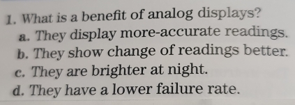 What is a benefit of analog displays?
a. They display more-accurate readings.
b. They show change of readings better.
c. They are brighter at night.
d. They have a lower failure rate.