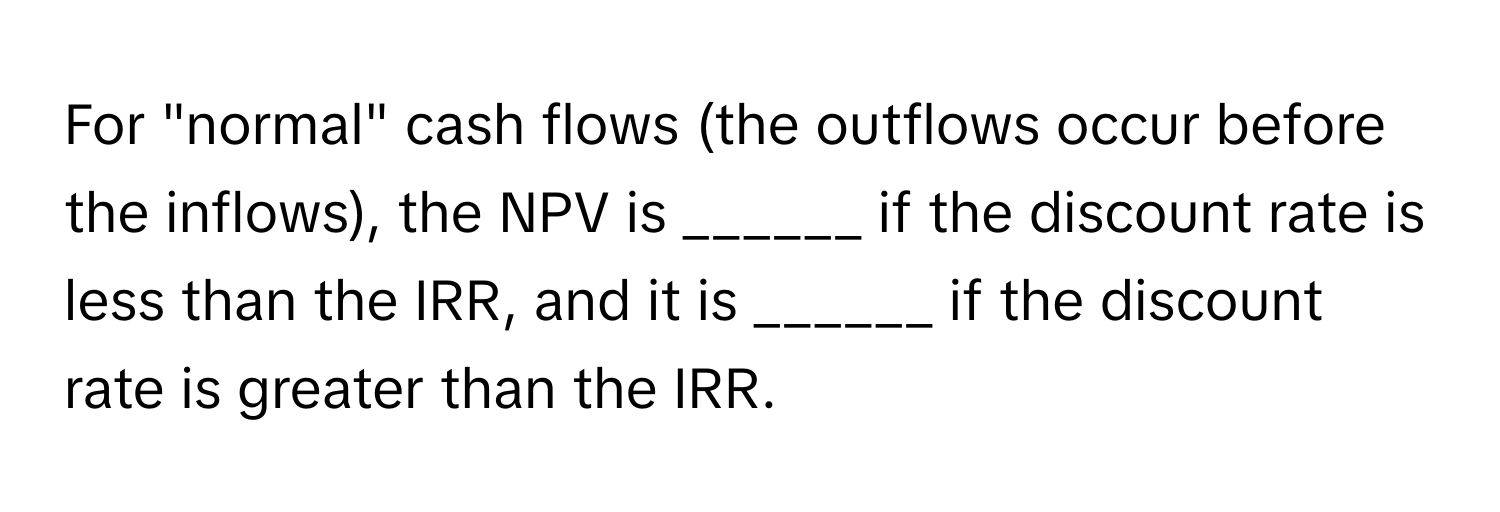 For "normal" cash flows (the outflows occur before the inflows), the NPV is ______ if the discount rate is less than the IRR, and it is ______ if the discount rate is greater than the IRR.