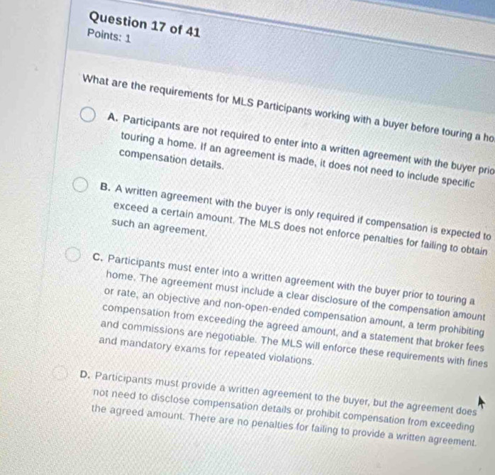 Points: 1
What are the requirements for MLS Participants working with a buyer before touring a ho
A. Participants are not required to enter into a written agreement with the buyer pric
compensation details.
touring a home. If an agreement is made, it does not need to include specific
B. A written agreement with the buyer is only required if compensation is expected to
such an agreement.
exceed a certain amount. The MLS does not enforce penalties for failing to obtain
C. Participants must enter into a written agreement with the buyer prior to touring a
home. The agreement must include a clear disclosure of the compensation amount
or rate, an objective and non-open-ended compensation amount, a term prohibiting
compensation from exceeding the agreed amount, and a statement that broker fees
and commissions are negotiable. The MLS will enforce these requirements with fines
and mandatory exams for repeated violations.
D. Participants must provide a written agreement to the buyer, but the agreement does
not need to disclose compensation details or prohibit compensation from exceeding
the agreed amount. There are no penalties for failing to provide a written agreement.