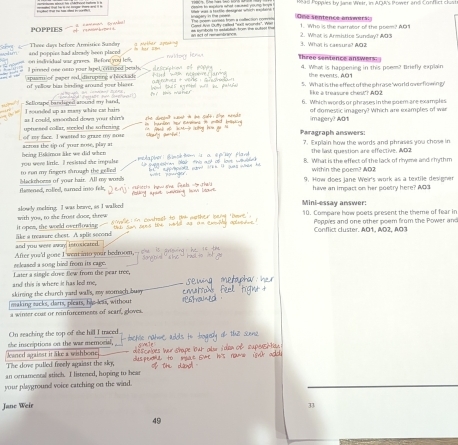 Read Poppies by Jane Wetr, in ACUKs Power and Conflict clust
One sentence answers
POPPIES r?ºkr?14  y  C   2. What is Armitice Sunday? ADa 1. Who is the narrator of the poem? AOs
There davs before Armesée Sande      What is rasse st 403
on isdridual war grines. Befone yo and poppies had alsrady been placed h hư Zn
Three sentence answers:
l pinned one neto your lapel, crmped peah. 4. What is happening in this poem? Briefly explain
the events, A01
apasmi of paper sod. dirupeng of yellow bis binding around your 5. What is the effect of the phrase 'world overflowing
like à treavure chest"? AD2
Sefloape bandaged around my hand. 6. Which words or phrases in the poem are examples
I sounded up as msy white cat hairs as   muld sn ooch ed down wr th ir of domestic imagery? Which are examples of wer
imagery? ADr
of my face. I wasted to graze my none uptursed collar, stecled the sftezing Paragraph answers:
leing Esklmoe like we did when across the sip of your nose, play as 7. Explain how the words and phrises you chose in
the last question are effective. AD2
to run my fingers drough the gelled you were little. Il resisted she impale B. What is the effect of the lack of rinyme and rhythm
within the poem? NQ2
tlamened, rolleel, rurned ino felt, blackrhoms of your hair. All my words 9. How does Jane Weir's work as a textile designer
have an impact on her poetry here? AD3
alowly meksing. I was bove, as I walked Mini-essay answer:
it opes, the would overflowing- with you, to the frost dooe, threw 10. Compare how poets present the theme of fear in
Poppies and one other poem from the Power and
Conflict cluster. AO1, A02, AO3
and you were away intosicated. ike a treasure chest. A. splie socond
released a song hird from its eage. After you'd gone I weat ino your bedroom,
and this is where it has led me, Later a single dove Bew from the pear tree,
making macks, darts, pleats, h skiring the church yard walls, my seomach bus
a winter coar or reinforcements of scarf, gloves. e less, without
On seaching the top of the hill I traced.
she inscriptions on the war memorial,
Jeaned against itlke a wishbone
The dove pulled fovely against the sky,
an ornamental stisch. I listened, hoping to beas
your playground voice catching on the wind.
Jane Weir
33
49