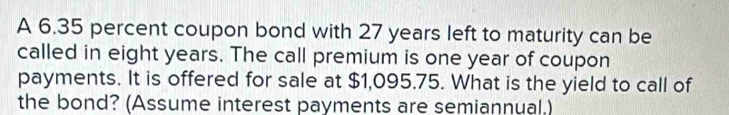 A 6.35 percent coupon bond with 27 years left to maturity can be 
called in eight years. The call premium is one year of coupon 
payments. It is offered for sale at $1,095.75. What is the yield to call of 
the bond? (Assume interest payments are semiannual.)