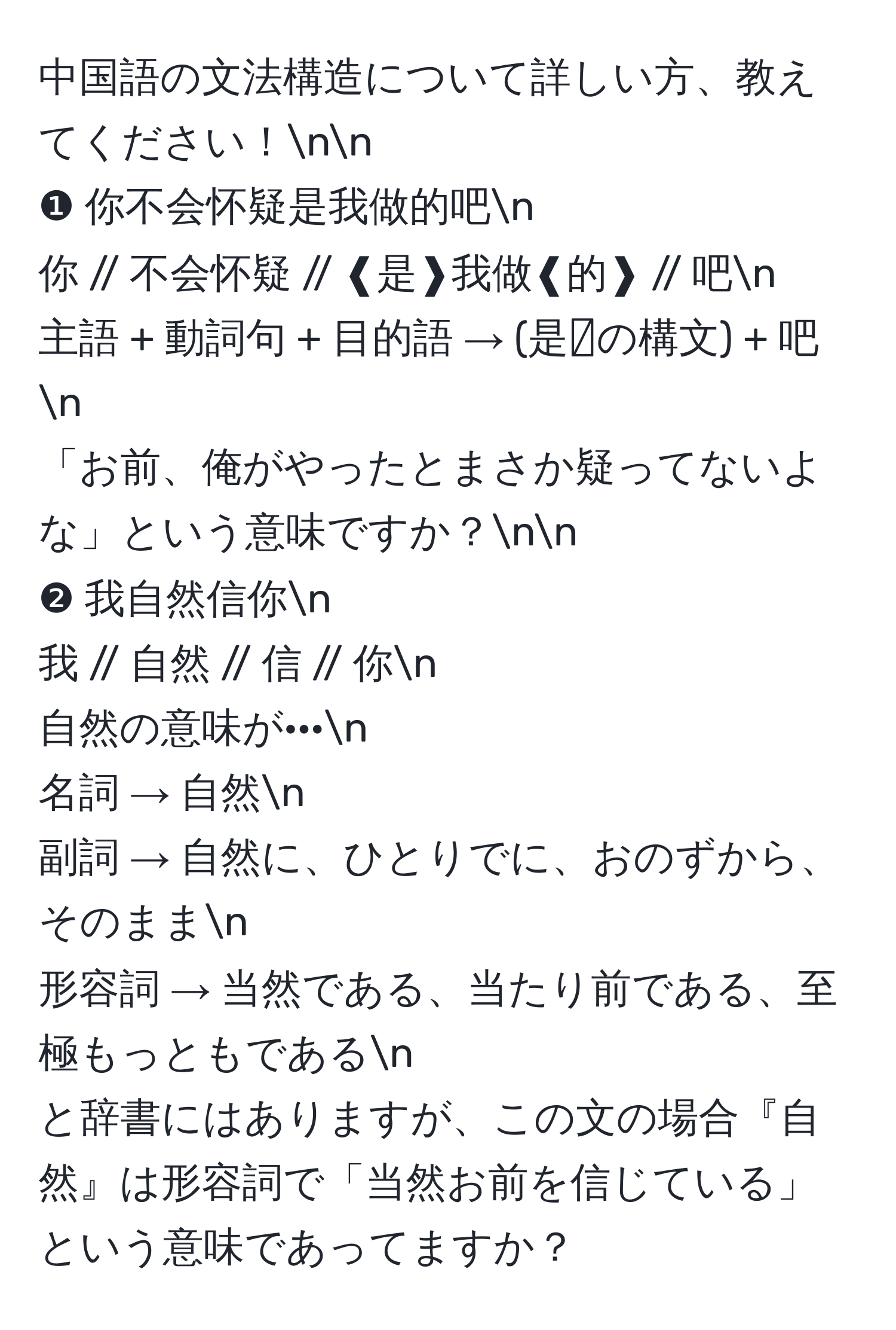 中国語の文法構造について詳しい方、教えてください！nn
❶ 你不会怀疑是我做的吧n
你 // 不会怀疑 // ❰是❱我做❰的❱ // 吧n
主語 + 動詞句 + 目的語 → (是〰️の構文) + 吧n
「お前、俺がやったとまさか疑ってないよな」という意味ですか？nn
❷ 我自然信你n
我 // 自然 // 信 // 你n
自然の意味が···n
名詞 → 自然n
副詞 → 自然に、ひとりでに、おのずから、そのままn
形容詞 → 当然である、当たり前である、至極もっともであるn
と辞書にはありますが、この文の場合『自然』は形容詞で「当然お前を信じている」という意味であってますか？