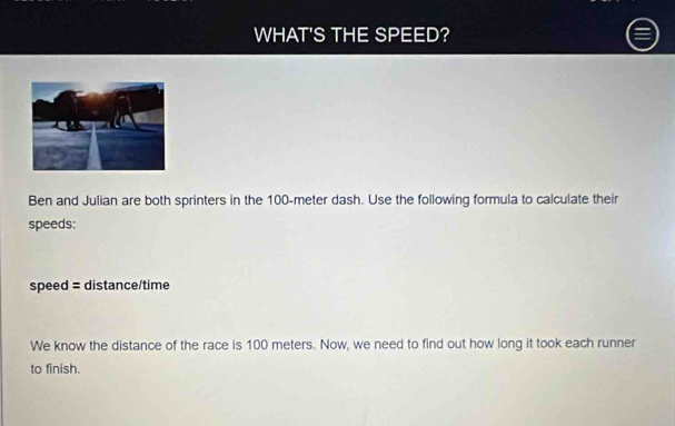 WHAT'S THE SPEED? 
Ben and Julian are both sprinters in the 100-meter dash. Use the following formula to calculate their 
speeds: 
speed = distance/time 
We know the distance of the race is 100 meters. Now, we need to find out how long it took each runner 
to finish.