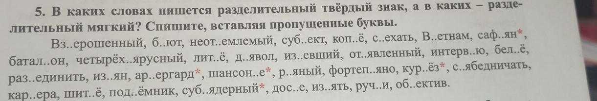 В каких словах пишется разделительньый твёрдый знак, а в каких - разде- 
лительньй мягкий? Спишите, вставляя пропушенные буквы. 
Βз..ерошенный, б..юот, неотл.емлемый, суб..ект, коπ..ё, с..ехать, В.λетнам, саф..ян*, 
баталеон, четьрёх.ярусный, литίё, де.явол, изеевший, от..явленный, интерве.ю, бел.ё, 
разл.единитьη изеλян, ар.ергард*, шансон..е*, ре.яньй, фортепееяно, кур..ёз*, се.ябедничать, 
кар.ера, шιит..ё, πод..емник, суб.ядерньй*, дос..е, из..ять, руч.и, об.еектив.