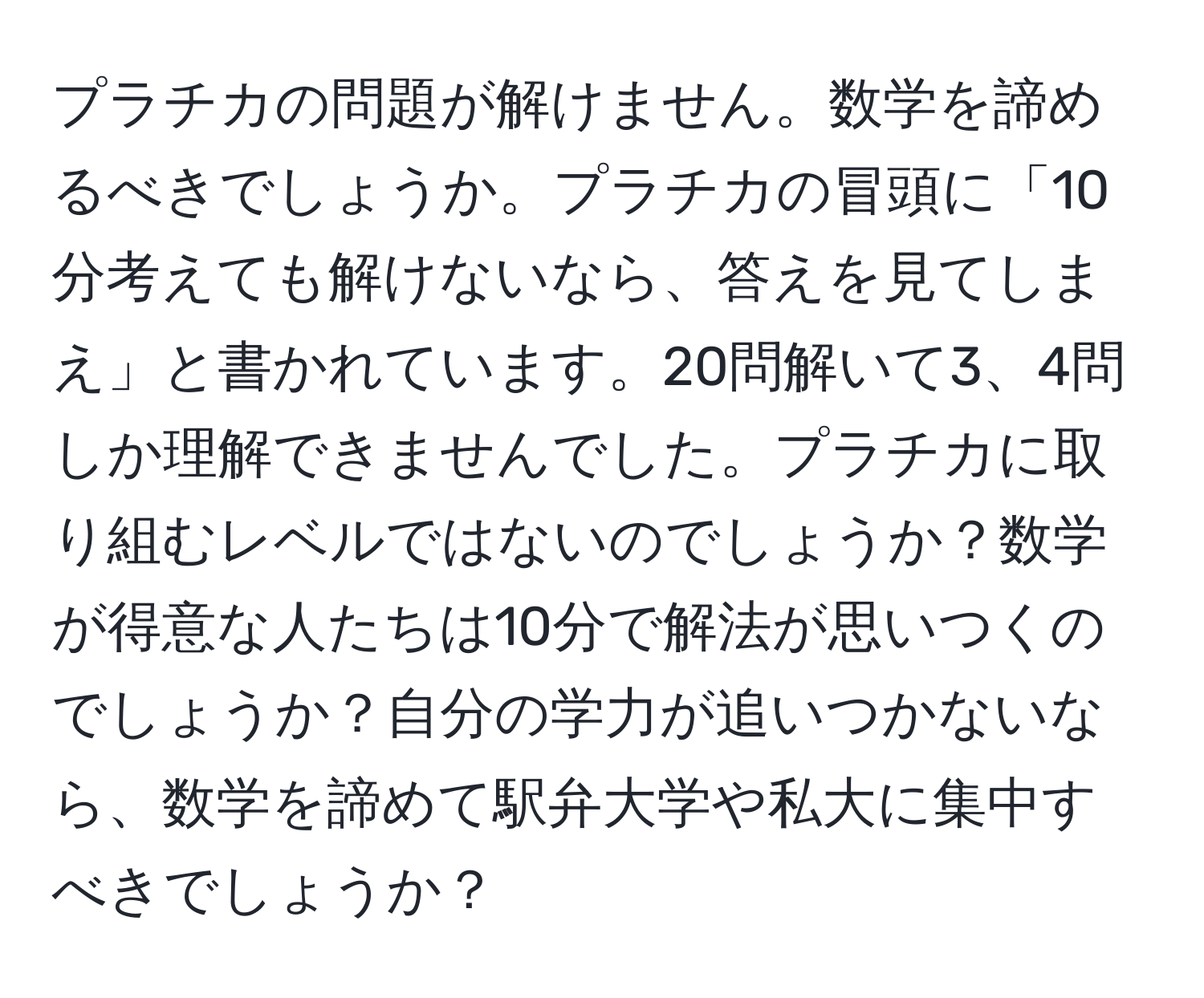 プラチカの問題が解けません。数学を諦めるべきでしょうか。プラチカの冒頭に「10分考えても解けないなら、答えを見てしまえ」と書かれています。20問解いて3、4問しか理解できませんでした。プラチカに取り組むレベルではないのでしょうか？数学が得意な人たちは10分で解法が思いつくのでしょうか？自分の学力が追いつかないなら、数学を諦めて駅弁大学や私大に集中すべきでしょうか？