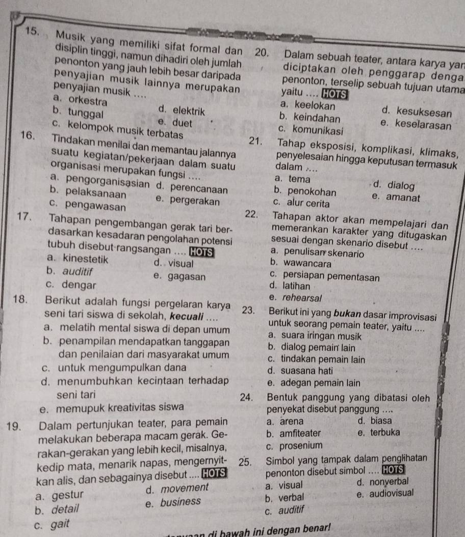 Musik yang memiliki sifat formal dan 20. Dalam sebuah teater, antara karya yar
disiplin tinggi, namun dihadiri oleh jumlah diciptakan oleh penggarap denga
penonton yang jauh lebih besar daripada penonton, terselip sebuah tujuan utama
penyajian musik lainnya merupakan yaitu .... HOTS
penyajian musik .... a. keelokan d. kesuksesan
a. orkestra d. elektrik b. keindahan e. keselarasan
b. tunggal e. duet c. komunikasi
c. kelompok musik terbatas 21. Tahap eksposisi, komplikasi, klimaks,
16. Tindakan menilai dan memantau jalannya penyelesaian hingga keputusan termasuk
suatu kegiatan/pekerjaan dalam suatu dalam ....
organisasi merupakan fungsi .... a. tema d. dialog
a. pengorganisasian d. perencanaan b. penokohan e. amanat
b. pelaksanaan e. pergerakan c. alur cerita
c. pengawasan 22. Tahapan aktor akan mempelajari dan
17. Tahapan pengembangan gerak tari ber- memerankan karakter yang ditugaskan
dasarkan kesadaran pengolahan potensi sesuai dengan skenario disebut ....
tubuh disebut rangsangan .... HOTS a. penulisan skenario
a. kinestetik d. visual
b. wawancara
b. auditif e. gagasan
c. persiapan pementasan
c. dengar d. latihan
e. rehearsal
18. Berikut adalah fungsi pergelaran karya 23. Berikut ini yang bukan dasar improvisasi
seni tari siswa di sekolah, kecuali .... untuk seorang pemain teater, yaitu ....
a. melatih mental siswa di depan umum a. suara iringan musik
b. penampilan mendapatkan tanggapan b. dialog pemain lain
dan penilaian dari masyarakat umum c. tindakan pemain lain
c. untuk mengumpulkan dana d. suasana hati
d. menumbuhkan kecintaan terhadap e. adegan pemain lain
seni tari 24. Bentuk panggung yang dibatasi oleh
e. memupuk kreativitas siswa penyekat disebut panggung ....
19. Dalam pertunjukan teater, para pemain a. arena d. biasa
melakukan beberapa macam gerak. Ge- b. amfiteater e. terbuka
rakan-gerakan yang lebih kecil, misalnya, c. prosenium
kedip mata, menarik napas, mengernyit- 25.  Simbol yang tampak dalam penglihatan
kan alis, dan sebagainya disebut .... HOTS penonton disebut simbol … HOTS
a. gestur d. movement a. visual d. nonyerbal
b. detail e. business b. verbal e. audiovisual
c. auditif
c. gait
n di  h awah ini dengan benar!