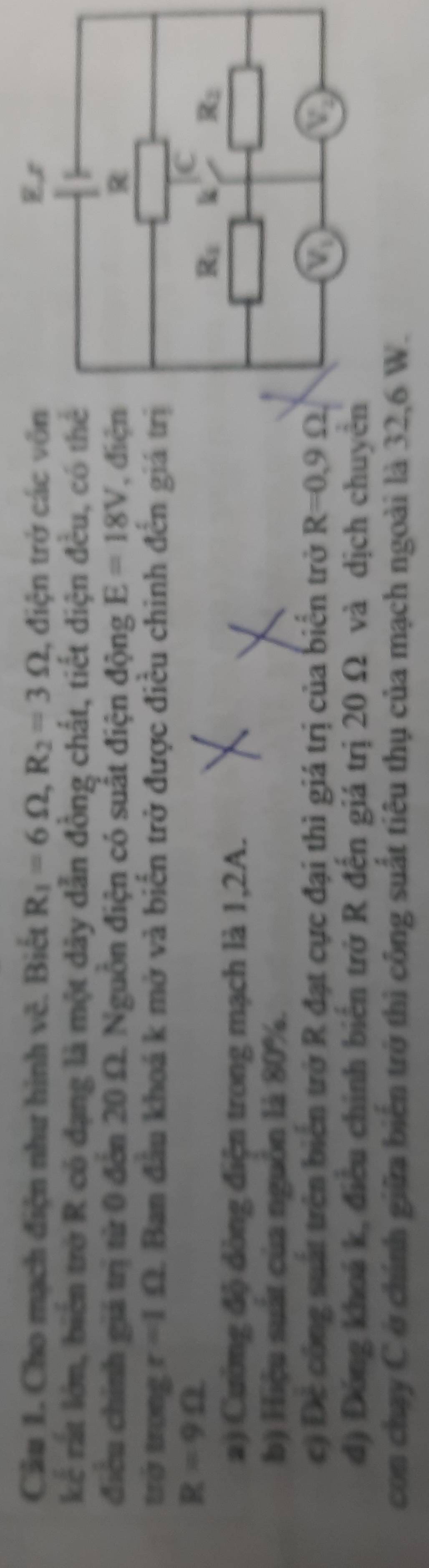 Cho mạch điện như hình vê. Biết R_1=6Omega , R_2=3Omega , điện trở các vôn E r 
kể rất lớn, biển trở R có đạng là một dây dẫn đồng chất, tiết diện đều, có thể 
điều chính giá trị từ 0 đến 20 Ω. Nguồn điện có suất điện động E=18V , điện R 
trở trong r=1Omega 1. Ban đầu khoá k mở và biển trở được điều chinh đến giá trị
R=9Omega
R_1 k R_2
a) Cường độ đòng điện trong mạch là 1, 2A. 
b) Hiệu suất của nguồn là 80%. 
c) Đề công suất trên biển trở R đạt cực đại thì giá trị của biển trở R=0.9Omega V_1 V_2
đ) Đóng khoá k, điều chính biên trở R đến giá trị 20 Ω và dịch chuyên 
con chạy C ở chính giữa biến trở thì công suất tiêu thụ của mạch ngoài là 32,6 W.