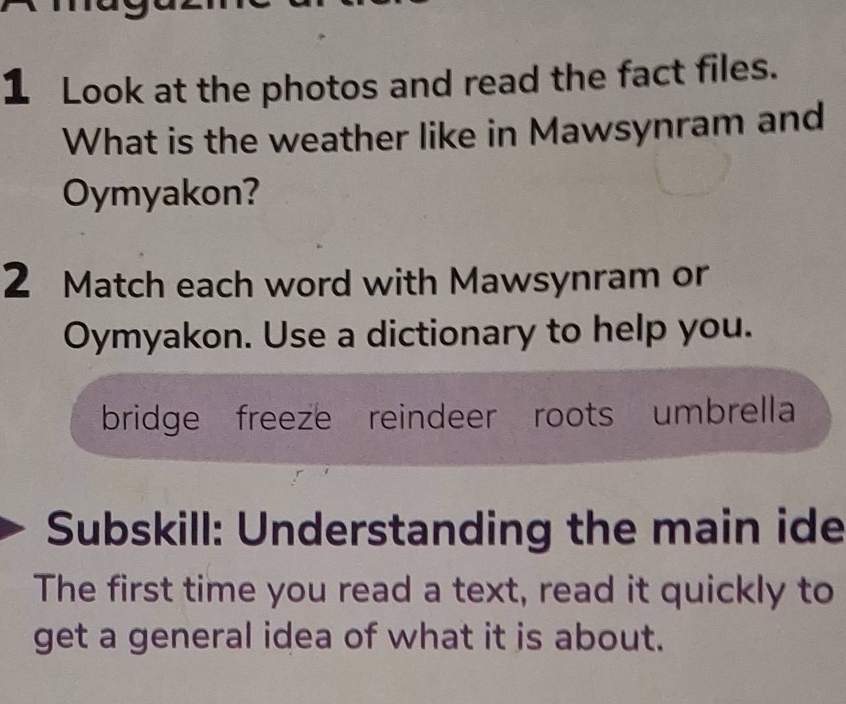 Look at the photos and read the fact files. 
What is the weather like in Mawsynram and 
Oymyakon? 
2 Match each word with Mawsynram or 
Oymyakon. Use a dictionary to help you. 
bridge freeze reindeer roots umbrella 
Subskill: Understanding the main ide 
The first time you read a text, read it quickly to 
get a general idea of what it is about.