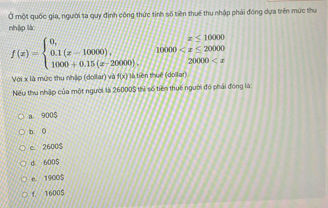 Ở một quốc gia, người ta quy định công thức tính số tiền thuế thu nhập phải đóng dựa trên mức thu
nhập là:
x≤ 10000
f(x)=beginarrayl 0, 0.1(x-10000), 1000+0.15(x-20000),endarray. 10000
20000
Với x là mức thu nhập (dollar) và f(x) là tiền thuế (dollar).
Nếu thu nhập của một người là 26000$ thì số tiền thuế người đó phái đóng là:
a. 900$
b. 0
c. 2600$
d. 600$
e. 1900$
f. 1600$