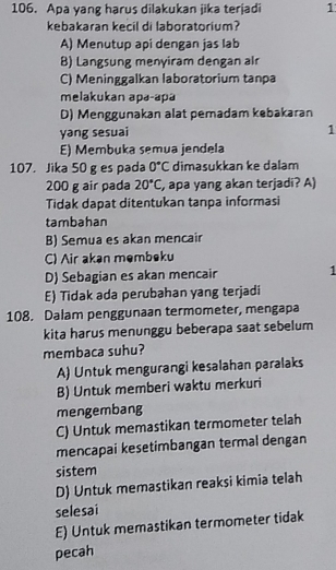 Apa yang harus dilakukan jika terjadi 1
kebakaran kecil di laboratorium?
A) Menutup api dengan jas lab
B) Langsung menyiram dengan alr
C) Meninggalkan laboratorium tanpa
melakukan apə-apä
D) Menggunakan alat pemadam kebakaran
yang sesuai 1
E) Membuka semua jendela
107. Jika 50 g es pada 0°C dimasukkan ke dalam
200 g air pada 20°C, , apa yang akan terjadi? A)
Tidak dapat ditentukan tanpa informasi
tambahan
B) Semua es akan mencair
C) Air akən məmbeku
D) Sebagian es akan mencair 1
E) Tidak ada perubahan yang terjadi
108. Dalam penggunaan termometer, mengapa
kita harus menunggu beberapa saat sebelum
membaca suhu?
A) Untuk mengurangi kesalahan paralaks
B) Untuk memberi waktu merkuri
mengembang
C) Untuk memastikan termometer telah
mencapai kesetimbangan termal dengan
sistem
D) Untuk memastikan reaksi kimia telah
selesai
E) Untuk memastikan termometer tidak
pecah