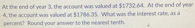 At the end of year 3, the account was valued at $1732.64. At the end of year
4, the account was valued at $1786.35. What was the interest rate, as a 
percent? Round your answer to the nearest tenth.