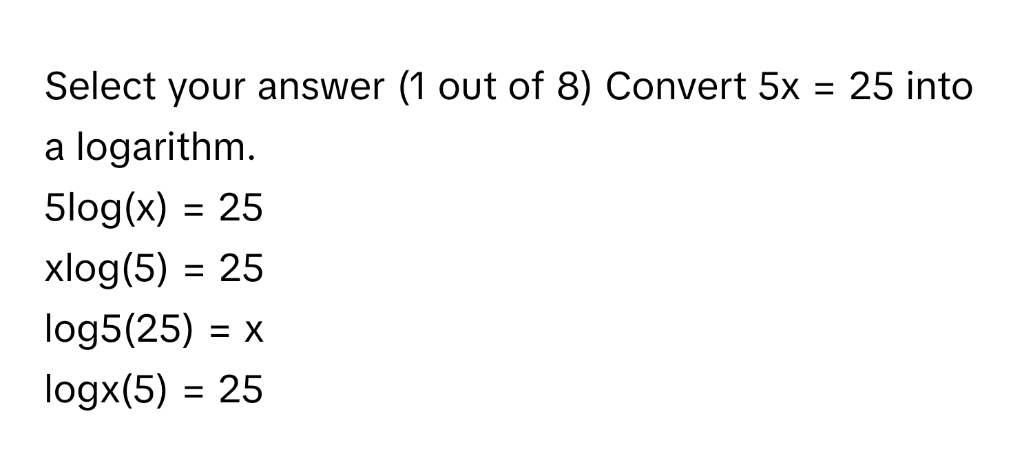 Select your answer (1 out of 8) Convert 5x = 25 into a logarithm. 
5log(x) = 25
xlog(5) = 25
log5(25) = x
logx(5) = 25