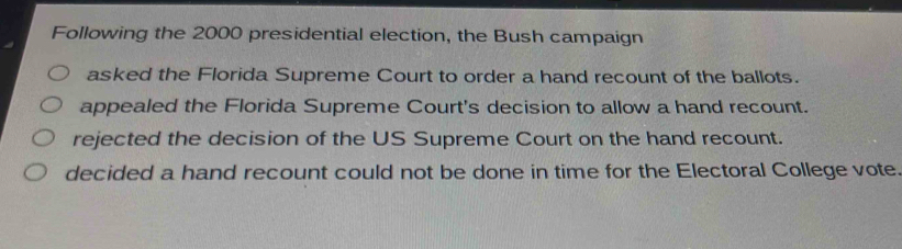 Following the 2000 presidential election, the Bush campaign
asked the Florida Supreme Court to order a hand recount of the ballots.
appealed the Florida Supreme Court's decision to allow a hand recount.
rejected the decision of the US Supreme Court on the hand recount.
decided a hand recount could not be done in time for the Electoral College vote.