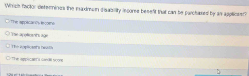 Which factor determines the maximum disability income benefit that can be purchased by an applicant?
The applicant's income
The applicant's age
The applicant's health
The applicant's credit score
1 of Question