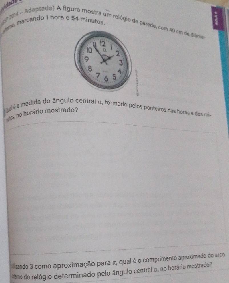 vidade 
amo, marcando 1 hora e 54 minutos. 
º 2014 - Adaptada) A figura mostra um relógio de parede, com 40 cm de diame 
pal é a medida do ângulo central α, formado pelos ponteiros das horas e dos mi- 
utos, no horário mostrado? 
*izando 3 como aproximação para π, qual é o comprimento aproximado do arco 
*amo do relógio determinado pelo ângulo central α, no horário mostrado?