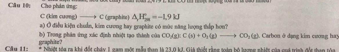 kh CO thi nhệt lượng toa là là bao nều . 
Câu 10: Cho phản ứng: 
C (kim cương) _→ C (graphite) △ _rH_(298)°=-1,9kJ
a) Ở điều kiện chuẩn, kim cương hay graphite có mức năng lượng thấp hơn? 
b) Trong phản ứng xác định nhiệt tạo thành của CO_2(g):C(s)+O_2(g)to CO_2(g). Carbon ở dạng kim cương hay 
graphite? 
Câu 11: * Nhiệt tỏa ra khi đốt cháy 1 gam một mẫu than là 23,0 kJ. Giả thiết rằng toàn bộ lượng nhiệt của quá trình đốt than tỏa