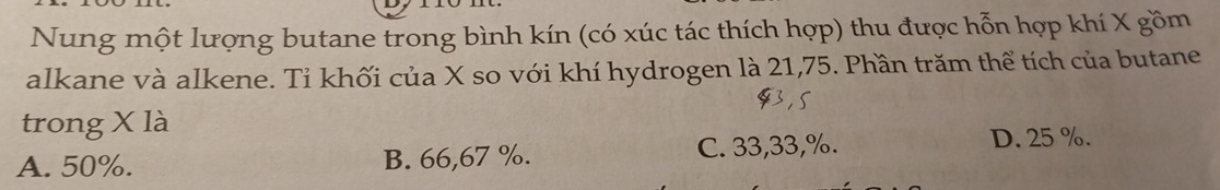 Nung một lượng butane trong bình kín (có xúc tác thích hợp) thu được hỗn hợp khí X gồm
alkane và alkene. Tỉ khối của X so với khí hydrogen là 21, 75. Phần trăm thể tích của butane
trong X là
A. 50%. B. 66,67 %. C. 33,33,%.
D. 25 %.